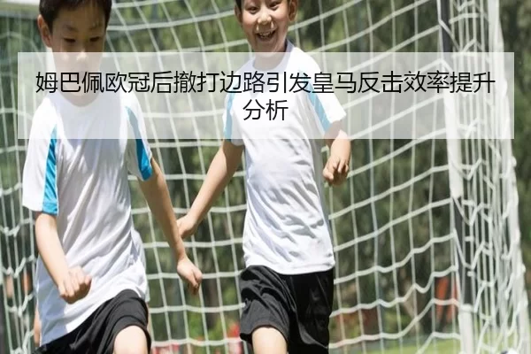 姆巴佩欧冠后撤打边路引发皇马反击效率提升分析
